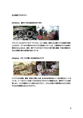 5
主な展示プロダクト
■Plakkies 廃
廃
廃
廃タイヤから
タイヤから
タイヤから
タイヤから生
生
生
生まれたサンダル
まれたサンダル
まれたサンダル
まれたサンダル
プラッキーズとはアフリカで「サンダル」という意味。素材となる廃タイヤは現地で回収
したもので、サンダルに描かれたカラフルな配色とパターンは、工場周辺のスラム出身の
孤児たちによるもの。現在、南アフリカではタイヤはゴミ捨て場に廃棄、不法に償却され
るなど環境に甚大な影響を及ぼしている
■Ragbag ゴミ
ゴミ
ゴミ
ゴミ（
（
（
（レジ
レジ
レジ
レジ袋
袋
袋
袋）
）
）
）から
から
から
から生
生
生
生まれたバッグ
まれたバッグ
まれたバッグ
まれたバッグ
レジブクロを収集、戦場、色別に分類した後、約 60 枚の袋を使って一枚の頑丈なシートを
つくる。シートはミシンを使ってさまざまなプロダクトに縫製される。塗料やインクは使
用しない。ゴミを製品につくり替えるだけでなく、スラムに暮らす低所得の人びとが自立
するための雇用も生んだプロダクト。
 