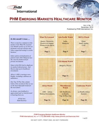 PHM
         International

PHM EMERGING MARKETS HEALTHCARE MONITOR
                                                                                                    Vol. 4, No. 11
                                                                                                 November, 2010
                                                                               Published by PHM International, Inc.




                                         What We Learned          Asia-Pacific Watch          MENA Watch
In this month’s issue….
                                          Kenya, Monarchs,               India,                   Qatar,
There is much to comment on this          Kosovo & Organs,              Malaysia               Saudi Arabia,
month. In the What We Learned             Pirates at sea and at                                   UAE
Last Month section we see how m-
                                                 land…
payments rack up in Kenya and
where organ harvesting is a niche
business.                                       Page 2                   Page 5                    Page 7

India explores formalization of
patient trade while Malaysia lays
the concrete framework for
private investments.                                              CEE-Russia Watch

Some in the KSA look to duplicate                                   Bulgaria, Russia
its medical infrastructure. And
Russia amps up its healthcare
investments.

Africa’s AMI is soaring to new
heights, including a dubious air                                        Page 11
ambulance.

Our Top 10 Plus One column
looks at the second of what we see
as the most impactful trends for            Africa Watch             Miscellaneous          Conference Watch
the near future.                                                        Watch
As always, your feedback is                AMI – Africa             GE Healthcare,            m-Health Africa
appreciated and we look forward
                                         Medical Investments           m-Health,                 Summit
to hearing from you.
                                                                    Top 10 Plus One
           All the best,
          Hank Kearney                          Page 14                 Page 16                    Page 20




                                 PHM Emerging Markets Healthcare Monitor
              PHM International, Inc.  +1.772.388.6496  http://www.phmintl.com/iiservices.html
                                                                                                     1 of 21
                               DO NOT COPY. PRINT ONE. DO NOT FORWARD
 