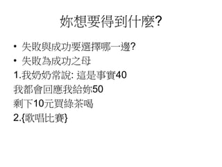 妳想要得到什麼?
• 失敗與成功要選擇哪一邊?
• 失敗為成功之母
1.我奶奶常說: 這是事實40
我都會回應我給妳50
剩下10元買綠茶喝
2.{歌唱比賽}
 