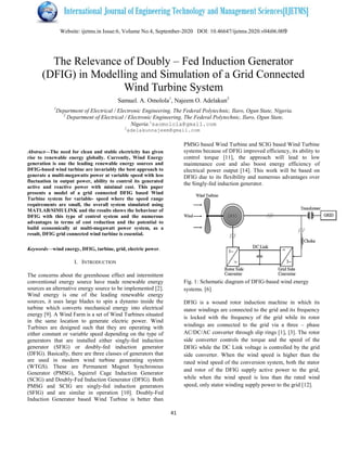 Website: ijetms.in Issue:6, Volume No.4, September
The Relevance of Doubly
(DFIG) in Modelling and Simulation of a Grid Connected
Wind Turbine System
Samuel. A. Omolola
1
Department of Electrical / Electronic Engineering,
2
Department of Electrical / Electronic Engineering, The Federal Polytechnic, Ilaro,
2
adelakunnajeem@gmail.com
Abstract—The need for clean and stable electricity has given
rise to renewable energy globally. Currently, Wind Energy
generation is one the leading renewable energy sources and
DFIG-based wind turbine are invariably the best approach to
generate a multi-megawatts power at variable speed with less
fluctuation in output power, ability to control its generated
active and reactive power with minimal cost. This paper
presents a model of a grid connected DFIG based Wind
Turbine system for variable- speed where the speed
requirements are small, the overall system simulated using
MATLAB/SIMULINK and the results shows the behaviour of
DFIG with this type of control system and the numerous
advantages in terms of cost reduction and the potential to
build economically at multi-megawatt power system, as a
result, DFIG grid connected wind turbine is essential.
Keywords—wind energy, DFIG, turbine, grid, electric power
I. INTRODUCTION
The concerns about the greenhouse effect and intermittent
conventional energy source have made renewable energy
sources an alternative energy source to be implemented [2].
Wind energy is one of the leading renewable energy
sources, it uses large blades to spin a dynamo inside the
turbine which converts mechanical energy into electrical
energy [9]. A Wind Farm is a set of Wind Turbines situated
in the same location to generate electric power. Wind
Turbines are designed such that they are operating with
either constant or variable speed depending on the type of
generators that are installed either singly-
generator (SFIG) or doubly-fed induction generator
(DFIG). Basically, there are three classes of generators that
are used in modern wind turbine generating system
(WTGS). These are Permanent Magnet Synchronous
Generator (PMSG), Squirrel Cage Induction Generator
(SCIG) and Doubly-Fed Induction Generator (DFIG). Both
PMSG and SCIG are singly-fed induction generators
(SFIG) and are similar in operation [10]. Doubly
Induction Generator based Wind Turbine is better than
6, Volume No.4, September-2020 DOI: 10.46647/ijetms.2020.v04i06.00
41
The Relevance of Doubly – Fed Induction Generator
(DFIG) in Modelling and Simulation of a Grid Connected
Wind Turbine System
Samuel. A. Omolola1
, Najeem O. Adelakun2
Electrical / Electronic Engineering, The Federal Polytechnic, Ilaro, Ogun State, Nigeria.
Department of Electrical / Electronic Engineering, The Federal Polytechnic, Ilaro, Ogun State,
Nigeria.1
saomolola@gmail.com
adelakunnajeem@gmail.com
The need for clean and stable electricity has given
rise to renewable energy globally. Currently, Wind Energy
generation is one the leading renewable energy sources and
based wind turbine are invariably the best approach to
power at variable speed with less
fluctuation in output power, ability to control its generated
active and reactive power with minimal cost. This paper
model of a grid connected DFIG based Wind
speed where the speed range
requirements are small, the overall system simulated using
MATLAB/SIMULINK and the results shows the behaviour of
DFIG with this type of control system and the numerous
advantages in terms of cost reduction and the potential to
megawatt power system, as a
result, DFIG grid connected wind turbine is essential.
, electric power.
The concerns about the greenhouse effect and intermittent
conventional energy source have made renewable energy
sources an alternative energy source to be implemented [2].
Wind energy is one of the leading renewable energy
spin a dynamo inside the
turbine which converts mechanical energy into electrical
energy [9]. A Wind Farm is a set of Wind Turbines situated
in the same location to generate electric power. Wind
Turbines are designed such that they are operating with
r constant or variable speed depending on the type of
-fed induction
fed induction generator
(DFIG). Basically, there are three classes of generators that
generating system
(WTGS). These are Permanent Magnet Synchronous
Generator (PMSG), Squirrel Cage Induction Generator
Fed Induction Generator (DFIG). Both
fed induction generators
on [10]. Doubly-Fed
Induction Generator based Wind Turbine is better than
PMSG based Wind Turbine and SCIG based Wind Turbine
systems because of DFIG improved efficiency, its ability to
control torque [11], the approach will lead to low
maintenance cost and also boost energy efficiency of
electrical power output [14]. This work will be based on
DFIG due to its flexibility and numerous advantages over
the Singly-fed induction generator.
Fig. 1: Schematic diagram of DFIG
systems. [6]
DFIG is a wound rotor induction machine in which its
stator windings are connected to the grid and its frequency
is locked with the frequency of the grid while its rotor
windings are connected to the grid via a three
AC/DC/AC converter through slip ring
side converter controls the torque and the speed of the
DFIG while the DC Link voltage is controlled by the grid
side converter. When the wind speed is higher than the
rated wind speed of the conversion system, both the stator
and rotor of the DFIG supply active power to the grid,
while when the wind speed is less than the rated wind
speed, only stator winding supply power to the grid [12].
10.46647/ijetms.2020.v04i06.009
Fed Induction Generator
(DFIG) in Modelling and Simulation of a Grid Connected
Ogun State, Nigeria.
Ogun State,
PMSG based Wind Turbine and SCIG based Wind Turbine
systems because of DFIG improved efficiency, its ability to
control torque [11], the approach will lead to low
d also boost energy efficiency of
electrical power output [14]. This work will be based on
DFIG due to its flexibility and numerous advantages over
fed induction generator.
Fig. 1: Schematic diagram of DFIG-based wind energy
is a wound rotor induction machine in which its
stator windings are connected to the grid and its frequency
is locked with the frequency of the grid while its rotor
windings are connected to the grid via a three – phase
AC/DC/AC converter through slip rings [1], [3]. The rotor
side converter controls the torque and the speed of the
DFIG while the DC Link voltage is controlled by the grid
side converter. When the wind speed is higher than the
rated wind speed of the conversion system, both the stator
or of the DFIG supply active power to the grid,
while when the wind speed is less than the rated wind
speed, only stator winding supply power to the grid [12].
 
