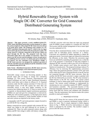 International Journal of Emerging Technologies in Engineering Research (IJETER)
Volume 4, Issue 6, June (2016) www.ijeter.everscience.org
ISSN: 2454-6410 ©EverScience Publications 54
Hybrid Renewable Energy System with
Single DC-DC Converter for Grid Connected
Distributed Generating System
Dr.R.Karthigaivel
Associate Professor, Dept. of EEE, PSNACET, Tamilnadu, India.
A.S.F.Subhamathi
PG Scholar, Dept. of EEE, PSNACET, Tamilnadu, India.
Abstract – This paper presents a newly modified hybrid PV-
PMSG based distributed generation system proposed to reduce
the system complexity with a single DC/DC boost converter driven
at its peak power point. The proposed work consists of a PV
MPPT controlled wind generator and PV which is the two input
sources fed to the inverter which tracks the peak power point. The
energy from PV is directly connected to the inverter which was
given through the DC bus. The proposed work has lesser
conversion stages due to less number of converters. These two
sources use the current control technique to draw its peak power
by modifying inverter current. To obtain peak power from these
two sources, two new controllers were introduced. Finally, a
DC/DC boost converter was designed the combined operation of
both the controllers has been displayed and the simulation results
are obtained using MATLAB.
Index Terms – Distributed Generators, DC/DC boost converter,
Current control technique, Grid connected hybrid system.
1. INTRODUCTION
Renewable energy sources are becoming popular as they
provide major part of energy to energy less consuming
buildings [1]. New power electronic interconnection and
control techniques are used to make Distributed Generators
(DGs) work better and to obtain its efficacy [2, 3]. Seasonal
variations make the DG systems uncertain if it has only one
interrupted source. If the DG system has more than one
renewable source, it may have higher constancy as the
resources have balancing nature [4, 5]. Here no reactive power
is required, so that permanent magnet synchronous generators
(PMSG) are used and gear box arrangement is removed [6].
PMSG has self-excitation property, so that high power factor
and efficiency is obtained [7]. Some feasible models of wind
and solar systems are depicted in the literary works.
A topography with PV and wind generator outputs boosted to
go with the DC bus voltage [8].
Battery connected two sources patched with common DC bus
which was linked to the grid followed by an inverter is
explained [9]. These two grid connected sources along with
battery and DC link voltage is stable with battery voltage [10].
A DC/DC converter with more than one input was proposed
with PV-PMSG system coupled to a common DC link [11].
The inverter with the similar arrangement of one or more input
was also explained in [12].
From the above mentioned literary works, it is clear that each
source had an individual power converter or a battery.
Converters are controlled by hidden algorithm to obtain the
peak power point. Conversion stages are reduced for increasing
the efficiency on the whole. Therefore the conversion stage
losses are satisfied by expanding the generators size, so that the
cost of the generator is maximised. If full load condition is
obtained, DC/DC converter is able to give 95% of its efficiency
[13]. Variable source powers won’t allow the converter to
function at its peak power. The proposed technique reduces 5%
efficiency loss by removing this supplementary conversion
stage. Hence the proposed generator consists of PV and wind
source where the PV array connected directly to the DC bus but
not connected through a DC/DC boost converter. Here the
rectifier fed DC/DC boost converter’s output is patched with
the DC bus followed by an inverter. The PV array terminal is
linked directly to the DC bus voltage. The current control
technique is used to obtain peak power from both the hybrid
sources. The current control technique is implemented by
introducing two new controllers namely PV MPPT controller
and hysteresis controller. The successful function of this
proposed topography depends on the level of obtaining its peak
power from both the sources and validated with simulation
results. Thus the maintenance free function makes this system
possible in smart grid scenario.
2. PROPOSED SYSTEM
Wind and PV forms the two sources of the proposed system
and PMSG is used to generate mechanical energy which is
driven by wind. This is clearly depicted in block diagram
shown in Fig. 1. PMSG driven by wind produces an output
which is reformed by the rectifier. The rectifier’s output is
given to DC/DC boost converter.
 
