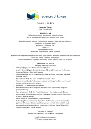 VOL 4, No 11 (11) (2017)
Sciences of Europe
(Praha, Czech Republic)
ISSN 3162-2364
The journal is registered and published in Czech Republic.
Articles in all spheres of sciences are published in the journal.
Journal is published in Czech, English, Polish, Russian, Chinese, German and French.
Articles are accepted each month.
Frequency: 12 issues per year.
Format - A4
All articles are reviewed
Free access to the electronic version of journal
All manuscripts are peer reviewed by experts in the respective field. Authors of the manuscripts bear responsibil-
ity for their content, credibility and reliability.
Editorial board doesn’t expect the manuscripts’ authors to always agree with its opinion.
Chief editor: Petr Bohacek
Managing editor: Michal Hudecek
 Jiří Pospíšil (Organic and Medicinal Chemistry) Zentiva
 Jaroslav Fähnrich (Organic Chemistry) Institute of Organic Chemistry and Biochemistry
Academy of Sciences of the Czech Republic
 Smirnova Oksana K., Doctor of Pedagogical Sciences, Professor, Department of History
(Moscow, Russia);
 Rasa Boháček – Ph.D. člen Česká zemědělská univerzita v Praze
 Naumov Jaroslav S., MD, Ph.D., assistant professor of history of medicine and the social
sciences and humanities. (Kiev, Ukraine)
 Viktor Pour – Ph.D. člen Univerzita Pardubice
 Petrenko Svyatoslav, PhD in geography, lecturer in social and economic geography.
(Kharkov, Ukraine)
 Karel Schwaninger – Ph.D. člen Vysoká škola báňská – Technická univerzita Ostrava
 Kozachenko Artem Leonidovich, Doctor of Pedagogical Sciences, Professor, Department
of History (Moscow, Russia);
 Václav Pittner -Ph.D. člen Technická univerzita v Liberci
 Dudnik Oleg Arturovich, Doctor of Physical and Mathematical Sciences, Professor, De-
partment of Physical and Mathematical management methods. (Chernivtsi, Ukraine)
 Konovalov Artem Nikolaevich, Doctor of Psychology, Professor, Chair of General Psy-
chology and Pedagogy. (Minsk, Belarus)
«Sciences of Europe» -
Editorial office: Křižíkova 384/101 Karlín, 186 00 Praha
E-mail: info@european-science.org
Web: www.european-science.org
 