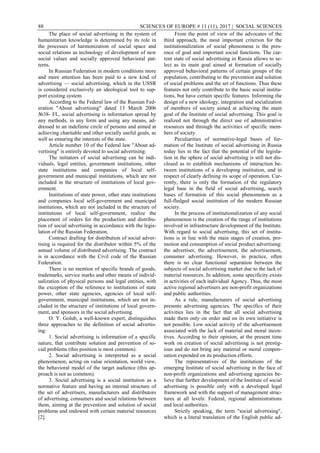 88 SCIENCES OF EUROPE # 11 (11), 2017 | SOCIAL SCIENCES
The place of social advertising in the system of
humanitarian knowledge is determined by its role in
the processes of harmonization of social space and
social relations as technology of development of new
social values and socially approved behavioral pat-
terns.
In Russian Federation in modern conditions more
and more attention has been paid to a new kind of
advertising — social advertising, which in the USSR
is considered exclusively an ideological tool to sup-
port existing system.
According to the Federal law of the Russian Fed-
eration "About advertising" dated 13 March 2006
№38- FL, social advertising is information spread by
any methods, in any form and using any means, ad-
dressed to an indefinite circle of persons and aimed at
achieving charitable and other socially useful goals, as
well as ensuring the interests of the state.
Article number 10 of the Federal law "About ad-
vertising" is entirely devoted to social advertising:
The initiators of social advertising can be indi-
viduals, legal entities, government institutions, other
state institutions and companies of local self-
government and municipal institutions, which are not
included in the structure of institutions of local gov-
ernment.
Institutions of state power, other state institutions
and companies local self-government and municipal
institutions, which are not included in the structure of
institutions of local self-government, realize the
placement of orders for the production and distribu-
tion of social advertising in accordance with the legis-
lation of the Russian Federation.
Contract drafting for distribution of social adver-
tising is required for the distributor within 5% of the
annual volume of distributed advertising. The contract
is in accordance with the Civil code of the Russian
Federation.
There is no mention of specific brands of goods,
trademarks, service marks and other means of individ-
ualization of physical persons and legal entities, with
the exception of the reference to institutions of state
power, other state agencies, agencies of local self-
government, municipal institutions, which are not in-
cluded in the structure of institutions of local govern-
ment, and sponsors in the social advertising.
O. Y. Golub, a well-known expert, distinguishes
three approaches to the definition of social advertis-
ing:
1. Social advertising is information of a specific
nature, that contribute solution and prevention of so-
cial problems (this position is most common).
2. Social advertising is interpreted as a social
phenomenon, acting on value orientation, world view,
the behavioral model of the target audience (this ap-
proach is not as common).
3. Social advertising is a social institution as a
normative feature and having an internal structure of
the set of advertisers, manufacturers and distributors
of advertising, consumers and social relations between
them, aiming at the prevention and solution of social
problems and endowed with certain material resources
[2].
From the point of view of the advocates of the
third approach, the most important criterion for the
institutionalization of social phenomena is the pres-
ence of goal and important social functions. The cur-
rent state of social advertising in Russia allows to se-
lect as its main goal aimed at formation of socially
approved behavioral patterns of certain groups of the
population, contributing to the prevention and solution
of social problems and the set of functions. Thus these
features not only contribute to the basic social institu-
tions, but have certain specific features. Informing the
design of a new ideology, integration and socialization
of members of society aimed at achieving the main
goal of the Institute of social advertising. This goal is
realized not through the direct use of administrative
resources and through the activities of specific mem-
bers of society.
Peculiarities of normative-legal bases of for-
mation of the Institute of social advertising in Russia
today lies in the fact that the potential of the legisla-
tion in the sphere of social advertising is still not dis-
closed as to establish mechanisms of interaction be-
tween institutions of a developing institution, and in
respect of clearly defining its scope of operation. Cur-
rently, there is only the formation of the regulatory
legal base in the field of social advertising, search
bases of formation of this social phenomenon as a
full-fledged social institution of the modern Russian
society.
In the process of institutionalization of any social
phenomenon is the creation of the range of institutions
involved in infrastructure development of the Institute.
With regard to social advertising, this set of institu-
tions is in line with the main stages of creation, pro-
motion and consumption of social product advertising:
the advertiser, the advertisement, the advertisement,
consumer advertising. However, in practice, often
there is no clear functional separation between the
subjects of social advertising market due to the lack of
material resources. In addition, some specificity exists
in activities of each individual Agency. Thus, the most
active regional advertisers are non-profit organizations
and public authorities.
As a rule, manufacturers of social advertising
presents advertising agencies. The specifics of their
activities lies in the fact that all social advertising
made them only on order and on its own initiative is
not possible. Low social activity of the advertisement
associated with the lack of material and moral incen-
tives. According to their opinion, at the present time
work on creation of social advertising is not prestig-
ious and do not bring any material or moral compen-
sation expended on its production efforts.
The representatives of the institutions of the
emerging Institute of social advertising in the face of
non-profit organizations and advertising agencies be-
lieve that further development of the Institute of social
advertising is possible only with a developed legal
framework and with the support of management struc-
tures at all levels: Federal, regional administrations
and local authorities.
Strictly speaking, the term "social advertising",
which is a literal translation of the English public ad-
 