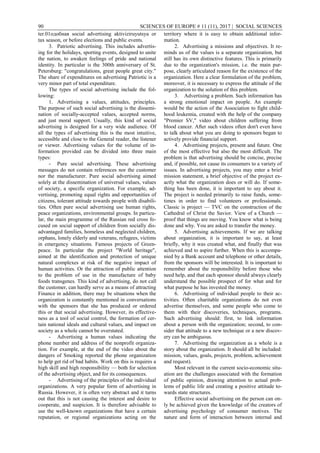 90 SCIENCES OF EUROPE # 11 (11), 2017 | SOCIAL SCIENCES
ter.01одобная social advertising aktiviziruyutsya or
tax season, or before elections and public events.
3. Patriotic advertising. This includes advertis-
ing for the holidays, sporting events, designed to unite
the nation, to awaken feelings of pride and national
identity. In particular is the 300th anniversary of St.
Petersburg: "congratulations, great people great city."
The share of expenditures on advertising Patriotic is a
very minor part of total expenditure.
The types of social advertising include the fol-
lowing:
1. Advertising a values, attitudes, principles.
The purpose of such social advertising is the dissemi-
nation of socially-accepted values, accepted norms,
and just moral support. Usually, this kind of social
advertising is designed for a very wide audience. Of
all the types of advertising this is the most intuitive,
accessible and close to the General reader, the listener
or viewer. Advertising values for the volume of in-
formation provided can be divided into three main
types:
- Pure social advertising. These advertising
messages do not contain references nor the customer
nor the manufacturer. Pure social advertising aimed
solely at the dissemination of universal values, values
of society, a specific organization. For example, ad-
vertising, promoting equal rights and opportunities of
citizens, tolerant attitude towards people with disabili-
ties. Often pure social advertising use human rights,
peace organizations, environmental groups. In particu-
lar, the main programme of the Russian red cross fo-
cused on social support of children from socially dis-
advantaged families, homeless and neglected children,
orphans, lonely elderly and veterans, refugees, victims
in emergency situations. Famous projects of Green-
peace. In particular the project "World heritage",
aimed at the identification and protection of unique
natural complexes at risk of the negative impact of
human activities. Or the attraction of public attention
to the problem of use in the manufacture of baby
foods transgenes. This kind of advertising, do not call
the customer, can hardly serve as a means of attracting
Finance in addition, there may be situations when the
organization is constantly mentioned in conversations
with the sponsors that she has produced or ordered
this or that social advertising. However, its effective-
ness as a tool of social control, the formation of cer-
tain national ideals and cultural values, and impact on
society as a whole cannot be overstated.
- Advertising a human values indicating the
phone number and address of the nonprofit organiza-
tion. For example, at the end of the video about the
dangers of Smoking reported the phone organization
to help get rid of bad habits. Work on this is requires a
high skill and high responsibility — both for selection
of the advertising object, and for its consequences.
- Advertising of the principles of the individual
organizations. A very popular form of advertising in
Russia. However, it is often very abstract and it turns
out that this is not causing the interest and desire to
cooperate, and suspicion. It is therefore advisable to
use the well-known organizations that have a certain
reputation, or regional organizations acting on the
territory where it is easy to obtain additional infor-
mation.
2. Advertising a missions and objectives. It re-
minds us of the values is a separate organization, but
still has its own distinctive features. This is primarily
due to the organization's mission, i.e. the main pur-
pose, clearly articulated reason for the existence of the
organization. Here a clear formulation of the problem,
moreover, it is necessary to express the attitude of the
organization to the solution of this problem.
3. Advertising a problem. Such information has
a strong emotional impact on people. An example
would be the action of the Association to fight child-
hood leukemia, created with the help of the company
"Premier SV," video about children suffering from
blood cancer. After such videos often don't even have
to talk about what you are doing to sponsors began to
actively provide financial support.
4. Advertising projects, present and future. One
of the most effective but also the most difficult. The
problem is that advertising should be concise, precise
and, if possible, not cause its consumers to a variety of
issues. In advertising projects, you may enter a brief
mission statement, a brief objective of the project ex-
actly what the organization does or will do. If some-
thing has been done, it is important to say about it.
The project is needed primarily to raise funds, some-
times in order to find volunteers or professionals.
Classic is project — TVC on the construction of the
Cathedral of Christ the Savior. View of a Church —
proof that things are moving. You know what is being
done and why. You are asked to transfer the money.
5. Advertising achievements. If we are talking
about organization, it is important to say, at least
briefly, why it was created what, and finally that was
achieved and to aspire further. When this is accompa-
nied by a Bank account and telephone or other details,
from the sponsors will be interested. It is important to
remember about the responsibility before those who
need help, and that each sponsor should always clearly
understand the possible prospect of for what and for
what purpose he has invested the money.
6. Advertising of individual people to their ac-
tivities. Often charitable organizations do not even
advertise themselves, and some people who come to
them with their discoveries, techniques, programs.
Such advertising should: first, to link information
about a person with the organization; second, to con-
sider that attitude to a new technique or a new discov-
ery can be ambiguous.
7. Advertising the organization as a whole is a
story about the organization. It should all be included:
mission, values, goals, projects, problem, achievement
and request).
Most relevant in the current socio-economic situ-
ation are the challenges associated with the formation
of public opinion, drawing attention to actual prob-
lems of public life and creating a positive attitude to-
wards state structures.
Effective social advertising on the person can on-
ly be achieved given the knowledge of the creators of
advertising psychology of consumer motives. The
nature and form of interaction between internal and
 