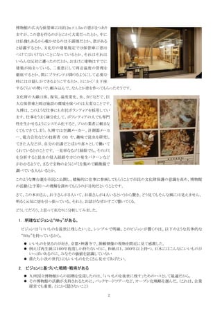 博物館の広大な保管庫には約 2m×1.5m の窓が２つあり
ますが、この窓を作るのがとにかく大変だったとか。中に
は仏像もあるから覗かせるのは不謹慎だとか、窓がある
と結露するとか、文化庁の建築規定では保管庫に窓は
つけてはいけないことになっているとか、それはそれは
いろんな反対に遭ったのだとか。おまけに建物はすでに
建築が始まっている。二重窓にして周辺温度の管理を
徹底するとか、間にブラインドが降りるようにして必要な
時には目隠しができるようにするとか、とにかく「土下座
するぐらいの勢いで」頼み込んで、なんとか窓を作ってもらったそうです。

文化財の大敵は埃、湿気、温度変化、虫、カビなどで、巨
大な保管庫と周辺施設の環境を保つのは大変なことです。
九博は、このような仕事にも市民ボランティアを採用してい
ます。仕事をうまく細分化して、ボランティアの人でも専門
性を生かせるようにシステム化すると、プロの業者に頼まな
くてもできてしまう。九博では空調メーカー、計測器メーカ
ー、電力会社などの技術者 OB や、趣味で昆虫を研究し
てきた人などが、自分の出番だとばかり喜々として働いて
くれているとのことです。一見単なるゴミ掃除でも、そのゴミ
を分析すると昆虫の侵入経路やカビの発生パターンなど
がわかるようで、まるで宝物のようにゴミを集めて顕微鏡で
調べている人もいるとか。

このような舞台裏を市民に公開し、積極的に仕事に参画してもらうことで市民の文化財保護の意識を高め、博物館
の活動（と予算）への理解を深めてもらうのが目的だということです。

さて、この本田さん、お子さんが５人いて、お孫さんが４人いるというから驚き。どう見てもそんな風には見えません。
明るく元気に皆を引っ張っている。それと、お話がなぜかすごく響いてくる。

どうしてだろう、と思って私なりに分析してみました。

1. .明確なビジョンと“Why”がある。

 ビジョンは「いいものを後世に残したい」と、シンプルで明確。このビジョンが響くのは、以下のような具体的な
 “Why”を持っているから。

     いいものを見るのが好き。京都・神護寺で、源頼朝像の現物を間近に見て感激した。
     例えば再生紙は１００年程度しか持たないのに、和紙は１，３００年以上持つ。日本にはこんなにいいものが
     いっぱいあるのに、みなその価値を認識していない
     孫たち（=次の世代）にもいいものをたくさん見せてあげたい。

2.   ビジョンに基づいた戦略・戦術がある
     九州国立博物館からの招聘を受諾したのは、「いいものを後世に残す」ためのハコとして最適だから。
     その博物館の活動が支持されるために、バックヤードツアーなど、オープン化戦略を選んだ。（これは、企業
     経営でも重要。とにかく隠さないこと）

                                2
 