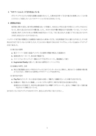3. ”モチベーション３．０”を引き出している

   ボランティアの人たちの多彩な経験と技能を生かして、人間本来が持つ「自分の能力を発揮したい」「人の役
   に立ちたい」「成長したい」というモチベーションをうまく引き出している。

4. 武勇伝がある

   保管庫に開けた窓は、保守的な博物館文化への突破口。本田さんの考えを表す非常にシンボリックなものに
   なった。窓から見えるのはただの棚と箱。しかし、木目の方向や棚の構造などの話を聞いていると、「いいもの
   を後世に残す」ための日本人の情熱と知恵が伝わってくる。「目に見えるもの」を通じて「目に見えないものの
   大切さ」を伝えたかったのではないか。

バックヤード見学後の懇親会には副館長の森田さんも参加いただき、文化財談義でさらに盛り上がりました。IT の活
用はまだまだできていないとの事でしたが、そこは CIO の集まりである EXP プログラム、いろいろと面白いアイディア
が出て来ました。

  (1) 展示品の説明

   a. 電子ペーパーを使う（液晶ディスプレイは発熱の問題で断念した経緯あり）
   b. 超指向性スピーカーで、多言語で解説する
   c. スマートフォンやニンテンドーDS からアプリをダウンロードし、解説機として使う
   d. Augmented Reality を使って、展示品に説明をオーバーレイする

  (2) 収蔵品の研究、分析
   a. 例えば曼荼羅を１０センチ四方のブロックに分けてインターネット上に開示し、使われている模様の数を数
      えてもらうなど、手間のかかる研究にクラウドソーシングを活用する。

  (3) 寄付金の受付

   a. Pay Pal などインターネット送金の仕組みを使い、100 円、1,000 円といった少額でも受け付ける。
   b. 収蔵品の一覧をネットに掲載し、いいね！ボタンを押すと 10 円が寄付される仕組みを作る。
     ※現在は１万円単位で、寄付申込書を請求するか PDF でダウンロードし、記入して FAX で送って銀行振
      り込みという手順になっている。
まだまだいろいろなアイディアがありそうです。皆さんもぜひ考えて見てください。。




                                 3
 