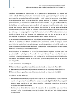 Guía para elaborar documentación digital accesible 
10 Recomendaciones para Word, PowerPoint y Excel de Microsoft Office 2010 
contenido accesible con él. Por otro lado, se ha optado por la versión Office 2010 por ser una versión actual, utilizada por un gran número de usuarios y porque incluye un recurso que permite evaluar la accesibilidad de los contenidos. Desde nuestra perspectiva, el Comprobador de accesibilidad de Office 2010 es importante porque ayuda a los usuarios a distinguir en primera instancia, si el contenido que está elaborando es accesible o no, y si se advierten fallos, da facilidades para localizarlos y resolverlos. En la guía se proporciona información sobre cómo utilizar este recurso, aunque hay que resaltar, que además de utilizar esta herramienta automática de evaluación, siempre es necesario conocer las recomendaciones de accesibilidad que se incluyen en esta guía y saber comprobarlas de manera manual. También, siempre que sea posible, se ha de contar con personas con discapacidad que nos den la certeza de que el documento es accesible y nos asesoren en las mejoras que puedan beneficiarles. 
Se recomienda que siempre se apliquen pautas de accesibilidad para las distintas herramientas software de edición que se utilicen, tanto libres como propietarias. Además de esta guía, existen otras iniciativas nacionales e internacionales que también proporcionan material de ayuda en la generación de contenidos digitales accesibles. Estos recursos son referenciados en esta guía y desde aquí animamos a que el lector los consulte. 
Nuestro objetivo es la formación en la creación de documentos digitales accesibles, para que puedan acceder a este tipo de documentos el mayor número de personas. Confiamos en contribuir, a través de esta publicación, a la mejora de las condiciones de accesibilidad de los documentos digitales para avanzar en garantizar la igualdad de oportunidades de las personas con discapacidad. 
La guía se estructura en tres bloques: 
1º. Recomendaciones para hacer accesibles los contenidos de un documento Word 2010 
2º. Recomendaciones para hacer accesibles los contenidos de un documento PowerPoint 2010 
3º. Recomendaciones para hacer accesibles los contenidos de un documento Excel 2010 
En cada uno de ellos se incluye: 
▫ Recomendaciones generales y específicas de cada uno de los elementos que hay que tener en cuenta para garantizar la accesibilidad en la documentación digital. Se ha hecho un especial esfuerzo para describirlo de una manera sencilla, a través de instrucciones de texto e ilustrado con numerosas imágenes. 
▫ Explicación de cómo utilizar el recurso de evaluación de la accesibilidad que proporciona Microsoft Office 2010, que da un soporte tecnológico muy útil para que el usuario pueda autoevaluarse.  