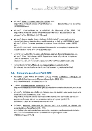 Guía para elaborar documentación digital accesible 
100 Recomendaciones para Word, PowerPoint y Excel de Microsoft Office 2010 
 Microsoft, Crear documentos Word accesibles. (URL: 
http://office.microsoft.com/es-es/word-help/crear- documentos-word-accesibles- HA101999993.aspx) 
 Microsoft, Características de accesibilidad de Microsoft Office 2010. (URL: http://office.microsoft.com/es-es/word-help/caracteristicas-de-accesibilidad-de- microsoft-office-2010-HA010369190.aspx) 
 Microsoft, Comprobador de accesibilidad. (URL http://office.microsoft.com/es- es/word-help/comprobar-si-existen-problemas-de-accesibilidad-HA010369192.aspx) Microsoft, Vídeo: Encontrar y resolver problemas de accesibilidad en Word 2010. (URL: 
http://office.microsoft.com/es-es/videos/video-encontrar-y-resolver-problemas-de- accesibilidad-en-word-2010-VA102627140.aspx) 
 Moreno López, Lourdes. Consejos a la hora de crear un documento accesible con Microsoft Word 2003. Grupo LaBDA, Departamento de Informática, Universidad Carlos III de Madrid. 2006. (URL: http://sphynx.uc3m.es/~lmoreno/CrearDocumentoMicrosoftWord2003Accesible.pdf) 
 Standards schmandars, Methods for measuring text readability. (URL: 
http://www.standards-schmandards.com/2005/measuring-text-readability/) 
4.3. Bibliografía para PowerPoint 2010 
 Accessible Digital Office Document (ADOD) Project, Authoring Techniques for Accessible Office Documents: Microsoft PowerPoint 2010. (URL: 
http://adod.idrc.ocad.ca/powerpoint2010) 
 CEAPAT, Presentaciones en Power Point. (URL: http://www.ceapat.es/InterPresent1/groups/imserso/documents/binario/im_038820.pdf) 
 Microsoft, Métodos abreviados de teclado que se pueden usar para crear una presentación en PowerPoint 2010. (URL: 
http://office.microsoft.com/es-es/powerpoint-help/metodos-abreviados-de-teclado- que-se-pueden-usar-para-crear-una-presentacion-en-powerpoint-2010- HP010336519.aspx?CTT=5&origin=HA010369190) 
 Microsoft, Métodos abreviados de teclado para usar cuando se realiza una presentación en PowerPoint 2010. (URL: 
http://office.microsoft.com/es-hn/powerpoint-help/metodos-abreviados-de-teclado- para-usar-cuando-se-realiza-una-presentacion-en-powerpoint-2010- HP01336520.aspx?CTT=1)  