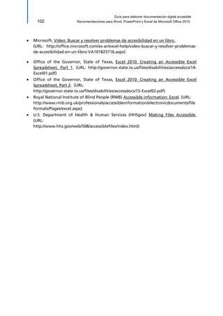 Guía para elaborar documentación digital accesible 
102 Recomendaciones para Word, PowerPoint y Excel de Microsoft Office 2010 
 Microsoft, Vídeo: Buscar y resolver problemas de accesibilidad en un libro. 
(URL: http://office.microsoft.com/es-ar/excel-help/video-buscar-y-resolver-problemas- de-accesibilidad-en-un-libro-VA101825716.aspx) 
 Office of the Governor, State of Texas, Excel 2010: Creating an Accessible Excel Spreadsheet, Part 1. (URL: http://governor.state.tx.us/files/disabilities/accessdocs/14- Excel01.pdf) 
 Office of the Governor, State of Texas, Excel 2010: Creating an Accessible Excel Spreadsheet, Part 2. (URL: 
http://governor.state.tx.us/files/disabilities/accessdocs/15-Excel02.pdf) 
 Royal National Institute of Blind People (RNIB) Accessible information: Excel. (URL: 
http://www.rnib.org.uk/professionals/accessibleinformation/electronicdocuments/fileformats/Pages/excel.aspx) 
 U.S. Department of Health & Human Services (HHSgov) Making Files Accessible, (URL: 
http://www.hhs.gov/web/508/accessiblefiles/index.html)  