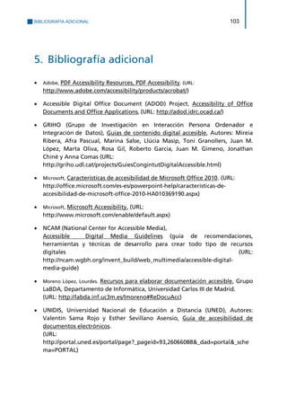 BIBLIOGRAFÍA ADICIONAL 103 
5. Bibliografía adicional 
 Adobe, PDF Accessibility Resources, PDF Accessibility. (URL: 
http://www.adobe.com/accessibility/products/acrobat/) 
 Accessible Digital Office Document (ADOD) Project, Accessibility of Office Documents and Office Applications, (URL: http://adod.idrc.ocad.ca/) 
 GRIHO (Grupo de Investigación en Interacción Persona Ordenador e Integración de Datos), Guías de contenido digital accesible, Autores: Mireia Ribera, Afra Pascual, Marina Salse, Llúcia Masip, Toni Granollers, Juan M. López, Marta Oliva, Rosa Gil, Roberto Garcia, Juan M. Gimeno, Jonathan Chiné y Anna Comas (URL: 
http://griho.udl.cat/projects/GuiesCongintutDigitalAccessible.html) 
 Microsoft, Características de accesibilidad de Microsoft Office 2010. (URL: 
http://office.microsoft.com/es-es/powerpoint-help/caracteristicas-de- accesibilidad-de-microsoft-office-2010-HA010369190.aspx) 
 Microsoft, Microsoft Accessibility. (URL: 
http://www.microsoft.com/enable/default.aspx) 
 NCAM (National Center for Accessible Media), 
Accessible Digital Media Guidelines (guía de recomendaciones, herramientas y técnicas de desarrollo para crear todo tipo de recursos digitales (URL: http://ncam.wgbh.org/invent_build/web_multimedia/accessible-digital- media-guide) 
 Moreno López, Lourdes. Recursos para elaborar documentación accesible, Grupo LaBDA, Departamento de Informática, Universidad Carlos III de Madrid. 
(URL: http://labda.inf.uc3m.es/lmoreno#ReDocuAcc) 
 UNIDIS, Universidad Nacional de Educación a Distancia (UNED), Autores: Valentín Sama Rojo y Esther Sevillano Asensio, Guía de accesibilidad de documentos electrónicos. 
(URL: http://portal.uned.es/portal/page?_pageid=93,26066088&_dad=portal&_schema=PORTAL)  