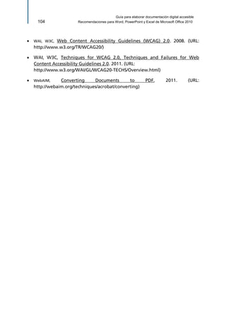 Guía para elaborar documentación digital accesible 
104 Recomendaciones para Word, PowerPoint y Excel de Microsoft Office 2010 
 WAI, W3C, Web Content Accessibility Guidelines (WCAG) 2.0. 2008. (URL: http://www.w3.org/TR/WCAG20/) 
 WAI, W3C, Techniques for WCAG 2.0, Techniques and Failures for Web Content Accessibility Guidelines 2.0. 2011. (URL: 
http://www.w3.org/WAI/GL/WCAG20-TECHS/Overview.html) 
 WebAIM, Converting Documents to PDF, 2011. (URL: http://webaim.org/techniques/acrobat/converting)  