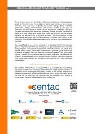 COLECCIÓN ACCESIBILIDAD, TECNOLOGÍA Y SOCIEDAD Vol. 5 
En la llamada era de la información y del conocimiento se ha producido poco a poco un fenómeno que hoy aceptamos como algo cotidiano: las personas creamos cada vez más contenido en nuestro trabajo diario. Informes, propuestas, ofertas, presentaciones, presupuestos, análisis y otros tipos de contenido son producidos de forma rutinaria en grandes cantidades, gracias a disponer de ordenadores personales potentes y baratos, así como herramientas específicas muy sofisticadas. Entre ellas, destaca el conjunto de aplicaciones lanzada por Microsoft con el nombre de Office. Se ha convertido en una herramienta tan común que con frecuencia se incluye su conocimiento en los diferentes recorridos formativos y se cita como un elemento imprescindible en un currículo. La accesibilidad de esa enorme cantidad de contenido producido, tan esencial para la integración en el mundo laboral, es una gran asignatura aún pendiente. Las principales herramientas creadoras de contenido incluidas en Office 2010 (Word, Power Point y Excel) han evolucionado y permiten ya la creación de contenido accesible, pero sus miles de usuarios lo ignoran. Esta guía quiere ayudar a mejorar el conocimiento de lo que pueden hacer esas herramientas en cuanto a la accesibilidad con un enfoque práctico y permitir que los documentos que producimos puedan ser empleados por personas con muy diferentes capacidades. 
EL CENTRO NACIONAL de TECNOLOGÍAS de la ACCESIBILIDAD (CENTAC), ejemplo de colaboración público-privada, tiene como objetivo último impulsar el desarrollo de las tecnologías accesibles y usables en los ámbitos empresarial, industrial y de servicios, con el fin de facilitar el acceso a ellas y mejorar la calidad de vida de las personas con discapacidad, los mayores, sus familias y cuidadores a través de las tecnologías de la información. 
Paseo de la Castellana 163, Bajo- 28046 Madrid (Spain) Tel.: +34 912 791 782 - Fax: +34 915 790 789www.centac.es 
QR que enlaza con el libro formato pdfCENTAC enl las redes sociales: Facebook, Twitter, YouTube, LinkedIn 