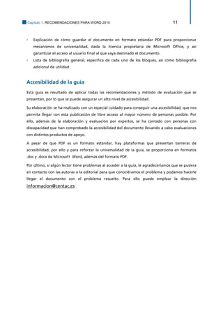 Capítulo 1. RECOMENDACIONES PARA WORD 2010 11 
▫ Explicación de cómo guardar el documento en formato estándar PDF para proporcionar mecanismos de universalidad, dada la licencia propietaria de Microsoft Office, y así garantizar el acceso al usuario final al que vaya destinado el documento. 
▫ Lista de bibliografía general, específica de cada uno de los bloques, así como bibliografía adicional de utilidad. 
Accesibilidad de la guía 
Esta guía es resultado de aplicar todas las recomendaciones y método de evaluación que se presentan, por lo que se puede asegurar un alto nivel de accesibilidad. 
Su elaboración se ha realizado con un especial cuidado para conseguir una accesibilidad, que nos permita llegar con esta publicación de libre acceso al mayor número de personas posible. Por ello, además de la elaboración y evaluación por expertos, se ha contado con personas con discapacidad que han comprobado la accesibilidad del documento llevando a cabo evaluaciones con distintos productos de apoyo. 
A pesar de que PDF es un formato estándar, hay plataformas que presentan barreras de accesibilidad, por ello y para reforzar la universalidad de la guía, se proporciona en formatos .doc y .docx de Microsoft Word, además del formato PDF. 
Por último, si algún lector tiene problemas al acceder a la guía, le agradeceríamos que se pusiera en contacto con las autoras o la editorial para que conociéramos el problema y podamos hacerle llegar el documento con el problema resuelto. Para ello puede emplear la dirección informacion@centac.es 
 