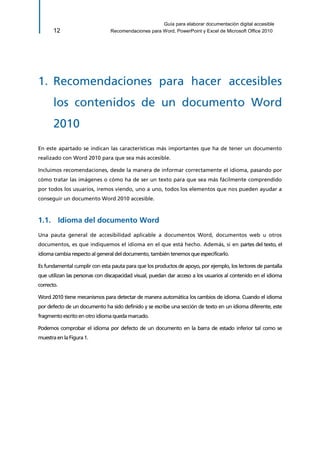 Guía para elaborar documentación digital accesible 
12 Recomendaciones para Word, PowerPoint y Excel de Microsoft Office 2010 
1. Recomendaciones para hacer accesibles los contenidos de un documento Word 2010 
En este apartado se indican las características más importantes que ha de tener un documento realizado con Word 2010 para que sea más accesible. 
Incluimos recomendaciones, desde la manera de informar correctamente el idioma, pasando por cómo tratar las imágenes o cómo ha de ser un texto para que sea más fácilmente comprendido por todos los usuarios, iremos viendo, uno a uno, todos los elementos que nos pueden ayudar a conseguir un documento Word 2010 accesible. 
1.1. Idioma del documento Word 
Una pauta general de accesibilidad aplicable a documentos Word, documentos web u otros documentos, es que indiquemos el idioma en el que está hecho. Además, si en partes del texto, el idioma cambia respecto al general del documento, también tenemos que especificarlo. 
Es fundamental cumplir con esta pauta para que los productos de apoyo, por ejemplo, los lectores de pantalla que utilizan las personas con discapacidad visual, puedan dar acceso a los usuarios al contenido en el idioma correcto. 
Word 2010 tiene mecanismos para detectar de manera automática los cambios de idioma. Cuando el idioma por defecto de un documento ha sido definido y se escribe una sección de texto en un idioma diferente, este fragmento escrito en otro idioma queda marcado. 
Podemos comprobar el idioma por defecto de un documento en la barra de estado inferior tal como se muestra en la Figura 1.  