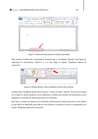Capítulo 1. RECOMENDACIONES PARA WORD 2010 13 
Figura 1: Idioma del documento en la Barra de estado 
Para cambiar el idioma de un documento, tenemos que ir a la pestaña “Revisar” (ver Figura 2), seleccionar la herramienta “Idioma” y a su vez elegir la opción “Establecer idioma de corrección”. 
Figura 2: Pestaña Revisar, opción establecer idioma de corrección 
Al seleccionar “Establecer Idioma de corrección”, se abre un menú “Idioma” tal como se muestra en la Figura 3, donde podemos, tanto seleccionar el idioma por defecto del documento, como establecer los cambios de idioma que haya en el contenido. 
Para fijar un cambio de idioma en el contenido, seleccionamos el texto que está en otro idioma (o que Word ha detectado que están en otro idioma) e indicamos el que le corresponda en la opción “Establecer idioma de corrección”.  