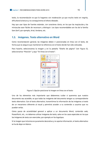 Capítulo 1. RECOMENDACIONES PARA WORD 2010 15 
texto, la recomendación es que lo hagamos con moderación ya que mucho texto en negrita, dificultará la lectura y no conseguiremos el efecto deseado. 
Hay que usar tipos de fuentes estándar, con caracteres claros, en los que las mayúsculas y las minúsculas sean fáciles de reconocer y distinguir. Los tipos recomendables son los de la familia Sans Serif, por ejemplo, Arial, Verdana, etc. 
1.3. Imágenes. Texto alternativo en Word 
Como recomendación general, las imágenes deben ir posicionadas en línea con el texto, de forma que se asegure que mantienen la referencia con el texto donde han sido colocadas. 
Para hacerlo, seleccionamos la imagen y en la pestaña “Diseño de página” (ver Figura 5), seleccionamos “Posición” y aquí “En línea con el texto”. 
Figura 5: Opción posicionar la imagen en línea con el texto 
Uno de los elementos más importante que deberemos cuidar si queremos que nuestro documento sea accesible, es que todas las imágenes del documento tengan su correspondiente texto alternativo. Con el texto alternativo, transmitimos la información de las imágenes a través de un mecanismo diferente al visual y permitirá acceder a su contenido a usuarios que no puedan verlas. 
Cómo pauta de accesibilidad general a aplicar a un documento Word, contenido web, PowerPoint, etc., no debemos utilizar imágenes de texto, salvo en los casos especiales en los que las imágenes de texto son esenciales, por ejemplo en los logotipos. 
Si la imagen que incluimos es puramente decorativa y no aporta información, el texto alternativo se ha de dejar en blanco.  