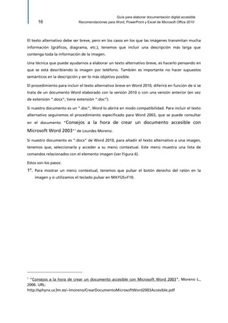 Guía para elaborar documentación digital accesible 
16 Recomendaciones para Word, PowerPoint y Excel de Microsoft Office 2010 
El texto alternativo debe ser breve, pero en los casos en los que las imágenes transmitan mucha información (gráficos, diagrama, etc.), tenemos que incluir una descripción más larga que contenga toda la información de la imagen. 
Una técnica que puede ayudarnos a elaborar un texto alternativo breve, es hacerlo pensando en que se está describiendo la imagen por teléfono. También es importante no hacer supuestos semánticos en la descripción y ser lo más objetivo posible. 
El procedimiento para incluir el texto alternativo breve en Word 2010, diferirá en función de si se trata de un documento Word elaborado con la versión 2010 o con una versión anterior (en vez de extensión “.docx”, tiene extensión “.doc”). 
Si nuestro documento es un “.doc”, Word lo abrirá en modo compatibilidad. Para incluir el texto alternativo seguiremos el procedimiento especificado para Word 2003, que se puede consultar en el documento “Consejos a la hora de crear un documento accesible con Microsoft Word 2003”1 de Lourdes Moreno. 
Si nuestro documento es “.docx” de Word 2010, para añadir el texto alternativo a una imagen, tenemos que, seleccionarla y acceder a su menú contextual. Este menú muestra una lista de comandos relacionados con el elemento imagen (ver Figura 6). 
Estos son los pasos: 
1º. Para mostrar un menú contextual, tenemos que pulsar el botón derecho del ratón en la imagen y si utilizamos el teclado pulsar en MAYÚS+F10. 
1 “Consejos a la hora de crear un documento accesible con Microsoft Word 2003”, Moreno L., 2006. URL: 
http://sphynx.uc3m.es/~lmoreno/CrearDocumentoMicrosoftWord2003Accesible.pdf  