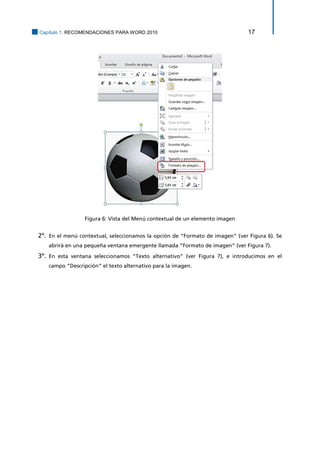 Capítulo 1. RECOMENDACIONES PARA WORD 2010 17 
Figura 6: Vista del Menú contextual de un elemento imagen 
2º. En el menú contextual, seleccionamos la opción de “Formato de imagen” (ver Figura 6). Se abrirá en una pequeña ventana emergente llamada “Formato de imagen” (ver Figura 7). 
3º. En esta ventana seleccionamos “Texto alternativo” (ver Figura 7), e introducimos en el campo “Descripción” el texto alternativo para la imagen.  