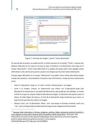 Guía para elaborar documentación digital accesible 
18 Recomendaciones para Word, PowerPoint y Excel de Microsoft Office 2010 
Figura 7: “Formato de imagen”, opción “Texto alternativo” 
En caso de que se quiera, se puede escribir un breve resumen en el campo “Título”, aunque solo debería rellenarse en los casos en los que se vaya a introducir una descripción muy larga en el campo “Descripción”. Como indica Microsoft en su página de ayuda sobre cómo agregar textos alternativos2, esto servirá para que los usuarios nos tengan que escuchar toda la descripción. 
Aunque según Microsoft, en el campo “Descripción” se pueden incluir textos alternativos largos cuando sea necesario, recomendamos incorporar esta información a través de otros mecanismos como: 
▫ Incluir la descripción larga en el texto normal referenciando a la imagen. 
▫ Junto a la imagen, insertar un hipervínculo que enlace con la descripción larga. Esta descripción la situaremos en una parte del documento, que puede ser, por ejemplo, un anexo al final en el que se incluyan todas las descripciones largas. Si utilizamos esta opción, para no alterar el orden lógico de lectura, al final de la descripción larga tendremos que incluir un hipervínculo que lleve de vuelta a la imagen. 
▫ Ofrecer, junto con el documento Word, otro que tenga un formato universal, como uno “.txt”, que contenga todas las descripciones largas de las imágenes del documento. 
2 “Agregar texto alternativo a formas, imágenes, gráficos, tablas, elementos gráficos SmartArt u otros objetos en Excel 2010, Outlook 2010, PowerPoint 2010, Word 2010”, Microsoft. URL: 
http://office.microsoft.com/es-es/word-help/agregar-texto-alternativo-a-formas-imagenes- graficos-tablas-elementos-graficos-smartart-u-otros-objetos- HA010354748.aspx?CTT=5&origin=HA101999993  