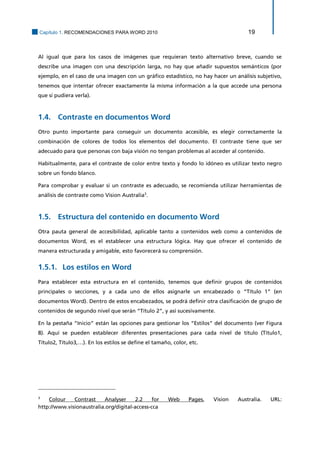 Capítulo 1. RECOMENDACIONES PARA WORD 2010 19 
Al igual que para los casos de imágenes que requieran texto alternativo breve, cuando se describe una imagen con una descripción larga, no hay que añadir supuestos semánticos (por ejemplo, en el caso de una imagen con un gráfico estadístico, no hay hacer un análisis subjetivo, tenemos que intentar ofrecer exactamente la misma información a la que accede una persona que si pudiera verla). 
1.4. Contraste en documentos Word 
Otro punto importante para conseguir un documento accesible, es elegir correctamente la combinación de colores de todos los elementos del documento. El contraste tiene que ser adecuado para que personas con baja visión no tengan problemas al acceder al contenido. 
Habitualmente, para el contraste de color entre texto y fondo lo idóneo es utilizar texto negro sobre un fondo blanco. 
Para comprobar y evaluar si un contraste es adecuado, se recomienda utilizar herramientas de análisis de contraste como Vision Australia3. 
1.5. Estructura del contenido en documento Word 
Otra pauta general de accesibilidad, aplicable tanto a contenidos web como a contenidos de documentos Word, es el establecer una estructura lógica. Hay que ofrecer el contenido de manera estructurada y amigable, esto favorecerá su comprensión. 
Los estilos en Word 1.5.1. 
Para establecer esta estructura en el contenido, tenemos que definir grupos de contenidos principales o secciones, y a cada uno de ellos asignarle un encabezado o “Título 1” (en documentos Word). Dentro de estos encabezados, se podrá definir otra clasificación de grupo de contenidos de segundo nivel que serán “Título 2”, y así sucesivamente. 
En la pestaña “Inicio” están las opciones para gestionar los “Estilos” del documento (ver Figura 8). Aquí se pueden establecer diferentes presentaciones para cada nivel de título (Título1, Título2, Título3,…). En los estilos se define el tamaño, color, etc. 
3 Colour Contrast Analyser 2.2 for Web Pages, Vision Australia. URL: http://www.visionaustralia.org/digital-access-cca  