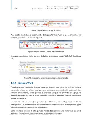 Guía para elaborar documentación digital accesible 
20 Recomendaciones para Word, PowerPoint y Excel de Microsoft Office 2010 
Figura 8: Pestaña Inicio, grupo de Estilos 
Para acceder con teclado a los contenidos de la pestaña “Inicio”, en la que se encuentran los “Estilos”, tecleamos “ALT+O” (ver Figura 9). 
Figura 9: Acceso al menú "Inicio" mediante teclado 
Y para acceder al menú de las opciones de Estilos, tenemos que teclear “ALT+O+T” (ver Figura 10). 
Figura 10: Acceso a las funciones de estilos mediante teclado 
Listas en Word 1.5.2. 
Cuando queramos representar listas de elementos, tenemos que utilizar las opciones de listas numeradas o listas con viñetas para que estén correctamente marcados. No debemos incluir símbolos manualmente, como guiones o asteriscos, porque los productos de apoyo los interpretarán como una serie de frases y no como una lista de elementos textuales relacionados que es como debería. 
Los elementos listas, columnas (ver apartado 1.7) y tablas (ver apartado 1.8), juntos con los títulos (ver apartado 1.5), son elementos estructurales del documento. Facilitan su comprensión y por ello, es fundamental que se utilicen correctamente. 
Como veíamos al principio de este apartado, hay dos tipos de listas: unas numeradas, que Word denomina “Numeración”, y otra sin numerar, que denomina “Viñetas”.  