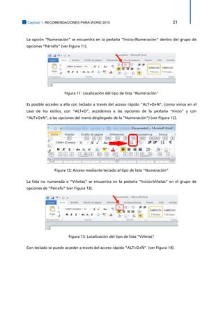 Capítulo 1. RECOMENDACIONES PARA WORD 2010 21 
La opción “Numeración” se encuentra en la pestaña “Inicio>Numeración” dentro del grupo de opciones “Párrafo” (ver Figura 11). 
Figura 11: Localización del tipo de lista "Numeración" 
Es posible acceder a ella con teclado a través del acceso rápido “ALT+O+N”, (como vimos en el caso de los estilos, con “ALT+O”, accedemos a las opciones de la pestaña “Inicio” y con “ALT+O+N”, a las opciones del menú desplegado de la “Numeración”) (ver Figura 12). 
Figura 12: Acceso mediante teclado al tipo de lista "Numeración" 
La lista no numerada o “Viñetas” se encuentra en la pestaña “Inicio>Viñetas” en el grupo de opciones de “Párrafo” (ver Figura 13). 
Figura 13: Localización del tipo de lista "Viñetas" 
Con teclado se puede acceder a través del acceso rápido “ALT+O+Ñ” (ver Figura 14).  