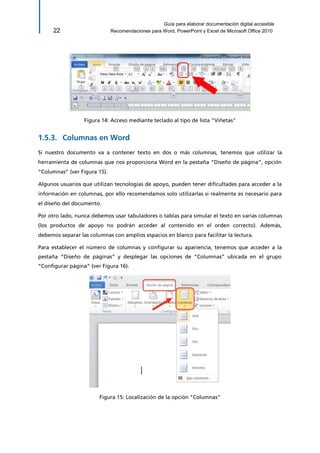 Guía para elaborar documentación digital accesible 
22 Recomendaciones para Word, PowerPoint y Excel de Microsoft Office 2010 
Figura 14: Acceso mediante teclado al tipo de lista "Viñetas" 
Columnas en Word 1.5.3. 
Si nuestro documento va a contener texto en dos o más columnas, tenemos que utilizar la herramienta de columnas que nos proporciona Word en la pestaña “Diseño de página”, opción “Columnas” (ver Figura 15). 
Algunos usuarios que utilizan tecnologías de apoyo, pueden tener dificultades para acceder a la información en columnas, por ello recomendamos solo utilizarlas si realmente es necesario para el diseño del documento. 
Por otro lado, nunca debemos usar tabuladores o tablas para simular el texto en varias columnas (los productos de apoyo no podrán acceder al contenido en el orden correcto). Además, debemos separar las columnas con amplios espacios en blanco para facilitar la lectura. 
Para establecer el número de columnas y configurar su apariencia, tenemos que acceder a la pestaña “Diseño de páginas” y desplegar las opciones de “Columnas” ubicada en el grupo “Configurar página” (ver Figura 16). 
Figura 15: Localización de la opción "Columnas"  