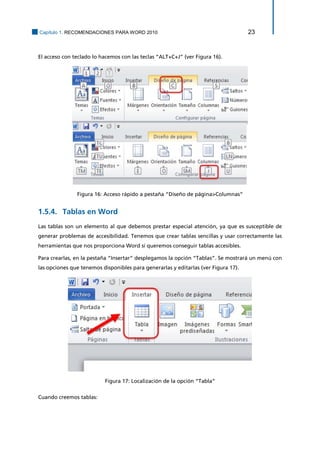 Capítulo 1. RECOMENDACIONES PARA WORD 2010 23 
El acceso con teclado lo hacemos con las teclas “ALT+C+J” (ver Figura 16). 
Figura 16: Acceso rápido a pestaña “Diseño de página>Columnas” 
Tablas en Word 1.5.4. 
Las tablas son un elemento al que debemos prestar especial atención, ya que es susceptible de generar problemas de accesibilidad. Tenemos que crear tablas sencillas y usar correctamente las herramientas que nos proporciona Word si queremos conseguir tablas accesibles. 
Para crearlas, en la pestaña “Insertar” desplegamos la opción “Tablas”. Se mostrará un menú con las opciones que tenemos disponibles para generarlas y editarlas (ver Figura 17). 
Figura 17: Localización de la opción “Tabla” 
Cuando creemos tablas:  