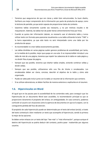 Guía para elaborar documentación digital accesible 
24 Recomendaciones para Word, PowerPoint y Excel de Microsoft Office 2010 
▫ Tenemos que asegurarnos de que son claras y están bien estructuradas. Su buen diseño, facilitará una mejor comprensión de la información por parte de productos de apoyo, como lo lectores de pantalla, ya que serán capaces de proporcionar datos de contexto. 
▫ Usaremos tablas únicamente cuando sea necesario, y no por motivos visuales o de maquetación. Además, las tablas han de poder leerse coherentemente línea por línea. 
▫ Cuando se quiera dar información tabular, es necesario usar el elemento tabla y nunca utilizar texto con formato para parecerse visualmente a una tabla utilizando la tecla “TAB” o la barra espaciadora, ya que este texto no será interpretado como una tabla por los productos de apoyo. 
▫ Es recomendable no crear tablas excesivamente grandes. 
▫ Las tablas divididas en varias páginas suelen generar problemas de accesibilidad, por tanto, en la medida de lo posible, mejor que quepa en una sola. Si es imprescindible introducir una tabla de más de una página, tenemos que repetir las cabeceras de la tabla en cada página y no dividir filas al pasar de página. 
▫ Siempre que sea posible, tenemos que diseñar tablas simples, evitando combinar celdas y dividir celdas. 
▫ Siempre que sea posible, utilizaremos sólo una fila de títulos o encabezados. Los encabezados deben ser claros, concisos, describir el objetivo de la tabla y cómo está organizada. 
▫ Puede ser adecuado incluir junto con la tabla un resumen de la información que contiene. 
▫ Si se utilizan abreviaturas, se deben facilitar de manera extensiva o explicarlas en el resumen. 
1.6. Hipervínculos en Word 
Al igual que en las pautas para la accesibilidad de los contenidos web, para conseguir que los hipervínculos de un documento Word sean accesibles, la recomendación principal es que se proporcione claramente el propósito del enlace, sin ambigüedades. En caso contrario, podemos confundir al usuario con situaciones como la apertura de documentos sin que se lo espere, con la consiguiente pérdida del foco de atención. 
El propósito de cada hipervínculo puede ser determinado por el texto del enlace (ancla), a través del texto contextual o bien mediante un texto que acompañe al hipervínculo, siendo la primera la mejor de las opciones. 
Se deben evitar enlaces con un texto del tipo “leer más” o “más información”, porque aunque el destino del hipervínculo se podría deducir del contexto, podría pasar inadvertido por algunos usuarios.  