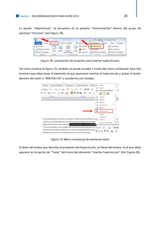 Capítulo 1. RECOMENDACIONES PARA WORD 2010 25 
La opción “Hipervínculo” se encuentra en la pestaña “Inicio>Insertar” dentro del grupo de opciones “Vínculos” (ver Figura 18). 
Figura 18: Localización de la opción para insertar hipervínculos 
Tal como muestra la figura 19, también se puede acceder a través del menú contextual. Para ello tenemos que seleccionar el elemento al que queremos insertar el hipervínculo y pulsar el botón derecho del ratón o “MAYÚS+10” si accedemos con teclado. 
Figura 19: Menú contextual de elemento texto 
El texto del enlace que describa el propósito del hipervínculo, el literal del enlace, es el que debe aparecer en la opción de “Texto” del menú del elemento “Insertar hipervínculo” (Ver Figura 20).  