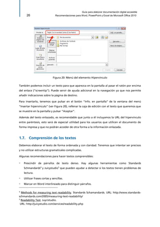 Guía para elaborar documentación digital accesible 
26 Recomendaciones para Word, PowerPoint y Excel de Microsoft Office 2010 
Figura 20: Menú del elemento Hipervínculo 
También podemos incluir un texto para que aparezca en la pantalla al pasar el ratón por encima del enlace (“screentip”). Puede servir de ayuda adicional en la navegación ya que nos permite añadir indicaciones sobre la página de destino. 
Para insertarlo, tenemos que pulsar en el botón “Info. en pantalla” de la ventana del menú “Insertar hipervínculo” (ver Figura 20), rellenar la caja de edición con el texto que queremos que se muestre en la pantalla y pulsar “Aceptar”. 
Además del texto enlazado, es recomendable que junto a él incluyamos la URL del hipervínculo entre paréntesis, esto será de especial utilidad para los usuarios que utilicen el documento de forma impresa y que no podrán acceder de otra forma a la información enlazada. 
1.7. Comprensión de los textos 
Debemos elaborar el texto de forma ordenada y con claridad. Tenemos que intentar ser precisos y no utilizar estructuras gramaticales complicadas. 
Algunas recomendaciones para hacer textos comprensibles: 
▫ Prescindir de párrafos de texto denso. Hay algunas herramientas como Standards Schmandards4 y Juicystudio5 que pueden ayudar a detectar si los textos tienen problemas de lectura. 
▫ Utilizar frases cortas y sencillas. 
▫ Marcar en Word interlineado para distinguir párrafos. 
4 Methods for measuring text readability. Standards Schamandards. URL: http://www.standards- schmandards.com/2005/measuring-text-readability/ 
5 Readability Test. Juycistudio. 
URL: http://juicystudio.com/services/readability.php  