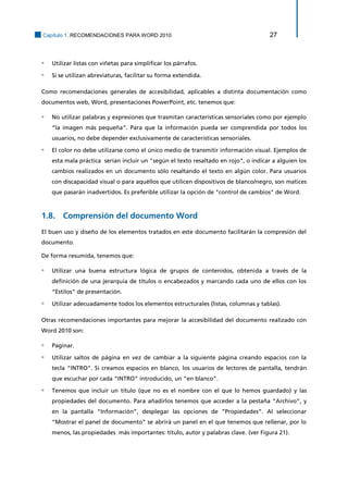 Capítulo 1. RECOMENDACIONES PARA WORD 2010 27 
▫ Utilizar listas con viñetas para simplificar los párrafos. 
▫ Si se utilizan abreviaturas, facilitar su forma extendida. 
Como recomendaciones generales de accesibilidad, aplicables a distinta documentación como documentos web, Word, presentaciones PowerPoint, etc. tenemos que: 
▫ No utilizar palabras y expresiones que trasmitan características sensoriales como por ejemplo “la imagen más pequeña”. Para que la información pueda ser comprendida por todos los usuarios, no debe depender exclusivamente de características sensoriales. 
▫ El color no debe utilizarse como el único medio de transmitir información visual. Ejemplos de esta mala práctica serían incluir un "según el texto resaltado en rojo", o indicar a alguien los cambios realizados en un documento sólo resaltando el texto en algún color. Para usuarios con discapacidad visual o para aquéllos que utilicen dispositivos de blanco/negro, son matices que pasarán inadvertidos. Es preferible utilizar la opción de "control de cambios" de Word. 
1.8. Comprensión del documento Word 
El buen uso y diseño de los elementos tratados en este documento facilitarán la compresión del documento. 
De forma resumida, tenemos que: 
▫ Utilizar una buena estructura lógica de grupos de contenidos, obtenida a través de la definición de una jerarquía de títulos o encabezados y marcando cada uno de ellos con los “Estilos” de presentación. 
▫ Utilizar adecuadamente todos los elementos estructurales (listas, columnas y tablas). 
Otras recomendaciones importantes para mejorar la accesibilidad del documento realizado con Word 2010 son: 
▫ Paginar. 
▫ Utilizar saltos de página en vez de cambiar a la siguiente página creando espacios con la tecla “INTRO”. Si creamos espacios en blanco, los usuarios de lectores de pantalla, tendrán que escuchar por cada “INTRO” introducido, un “en blanco”. 
▫ Tenemos que incluir un título (que no es el nombre con el que lo hemos guardado) y las propiedades del documento. Para añadirlos tenemos que acceder a la pestaña “Archivo”, y en la pantalla “Información”, desplegar las opciones de “Propiedades”. Al seleccionar “Mostrar el panel de documento” se abrirá un panel en el que tenemos que rellenar, por lo menos, las propiedades más importantes: título, autor y palabras clave. (ver Figura 21).  