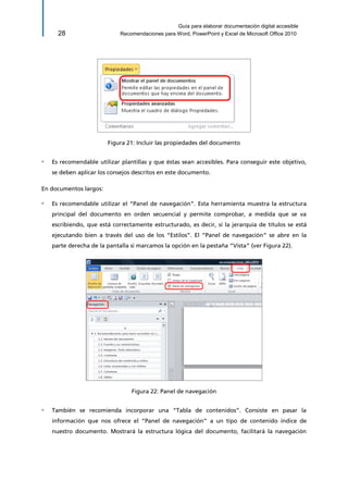 Guía para elaborar documentación digital accesible 
28 Recomendaciones para Word, PowerPoint y Excel de Microsoft Office 2010 
Figura 21: Incluir las propiedades del documento 
▫ Es recomendable utilizar plantillas y que éstas sean accesibles. Para conseguir este objetivo, se deben aplicar los consejos descritos en este documento. 
En documentos largos: 
▫ Es recomendable utilizar el “Panel de navegación”. Esta herramienta muestra la estructura principal del documento en orden secuencial y permite comprobar, a medida que se va escribiendo, que está correctamente estructurado, es decir, si la jerarquía de títulos se está ejecutando bien a través del uso de los “Estilos”. El “Panel de navegación” se abre en la parte derecha de la pantalla si marcamos la opción en la pestaña “Vista” (ver Figura 22). 
Figura 22: Panel de navegación 
▫ También se recomienda incorporar una “Tabla de contenidos”. Consiste en pasar la información que nos ofrece el “Panel de navegación” a un tipo de contenido índice de nuestro documento. Mostrará la estructura lógica del documento, facilitará la navegación  