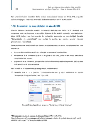 Guía para elaborar documentación digital accesible 
30 Recomendaciones para Word, PowerPoint y Excel de Microsoft Office 2010 
Para una información en detalle de los accesos abreviados de teclado con Word 2010, se puede consultar la página “Métodos abreviados de teclado de Word 2010” de Microsoft6. 
1.10. Evaluación de accesibilidad en Word 2010 
Cuando hayamos terminado nuestro documento realizado con Word 2010, tenemos que comprobar que efectivamente es accesible. Además de los análisis manuales que realicemos, Word 2010 incluye una herramienta de evaluación automática de accesibilidad llamada “Comprobador de accesibilidad”, que analiza los puntos que pueden generar mayores problemas de accesibilidad. 
Cada problema de accesibilidad que detecta se clasifica como, un error, una advertencia o una sugerencia: 
▫ Error: es el contenido que dificulta o impide la comprensión del archivo. 
▫ Advertencia: es el contenido que en la mayoría de los casos, pero no en todos, dificulta la comprensión del archivo. 
▫ Sugerencia: es el contenido que personas con discapacidad pueden comprender, pero que se podría mejorar de alguna manera. 
Para realizar el análisis tenemos que seguir este procedimiento: 
1º. Tenemos que ir a la pestaña “Archivo>Información” y aquí seleccionar la opción “Comprobar si hay problemas” (ver Figura 25). 
Figura 25: Localización de la opción “Comprobar si hay problemas” 
6 Métodos abreviados de teclado de Microsoft Word. Microsoft. URL: 
http://office.microsoft.com/es-es/word-help/metodos-abreviados-de-teclado-de-microsoft-word- HP010370109.aspx?CTT=5&origin=HA010369190  
