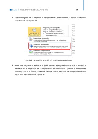 Capítulo 1. RECOMENDACIONES PARA WORD 2010 31 
2º. En el desplegable de “Comprobar si hay problemas”, seleccionamos la opción “Comprobar accesibilidad” (ver Figura 26). 
Figura 26: Localización de la opción “Comprobar accesibilidad” 
3º. Word abre un panel de tareas en la parte derecha de la pantalla en el que se muestra el resultado de la inspección del “Comprobador de accesibilidad” (errores y advertencias), indicando cuál es el motivo por el que hay que realizar la corrección y el procedimiento a seguir para solucionarlo (ver Figura 27).  