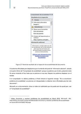 Guía para elaborar documentación digital accesible 
32 Recomendaciones para Word, PowerPoint y Excel de Microsoft Office 2010 
Figura 27: Panel de resultado de la inspección de accesibilidad del documento 
Si tuviéramos dificultades para desplazarnos por el contenido del panel de “Información adicional”, ubicado en la parte inferior del “Comprobador de accesibilidad”, porque no podemos usar el ratón, pulsando la tecla F6 vamos moviendo el foco hasta que se posicione en esa área. Después nos podremos desplazar con el teclado. 
Si el comprobador no detecta problemas, el Panel ofrecerá el siguiente mensaje: “No se encontraron problemas de accesibilidad. Las personas con discapacidades no deberían tener dificultades para leer este documento”. 
Microsoft, en su documentación, ofrece un vídeo con subtitulado que nos puede servir de ayuda para usar el “Comprobador de accesibilidad”7. 
7 Vídeo: Encontrar y resolver problemas de accesibilidad en Word 2010, Microsoft. URL: http://office.microsoft.com/es-es/videos/video-encontrar-y-resolver-problemas-de-accesibilidad- en-word-2010-VA102627140.aspx  