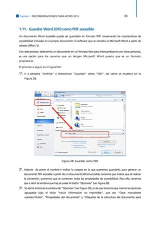 Capítulo 1. RECOMENDACIONES PARA WORD 2010 33 
1.11. Guardar Word 2010 como PDF accesible 
Un documento Word accesible puede ser guardado en formato PDF conservando las características de accesibilidad incluidas en el propio documento. El software que se necesita es Microsoft Word a partir de versión Office 7.0. 
Con este proceso, obtenemos un documento en un formato libre para intercambiarnos con otras personas, es una opción para los usuarios que no tengan Microsoft Word puesto que es un formato propietario. 
El proceso a seguir es el siguiente: 
1º. Ir a pestaña “Archivo” y seleccionar “Guardar” como “PDF”, tal como se muestra en la Figura 28. 
Figura 28: Guardar como PDF 
2º. Además de poner el nombre e indicar la carpeta en la que queremos guardarlo, para generar un documento PDF accesible a partir de un documento Word accesible, tenemos que indicar que al realizar la conversión, queremos que se conserven todas las propiedades de accesibilidad. Para ello, tenemos que ir abrir la ventana que hay al pulsar el botón “Opciones” (ver Figura 28). 
3º. Se abrirá entonces la ventana de “Opciones” (ver Figura 29), en la que tenemos que marcar las opciones agrupadas bajo el título “Incluir información no imprimible”, que son “Crear marcadores usando>Títulos”, “Propiedades del documento” y “Etiquetas de la estructura del documento para  