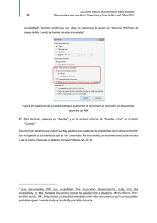 Guía para elaborar documentación digital accesible 
34 Recomendaciones para Word, PowerPoint y Excel de Microsoft Office 2010 
accesibilidad”. También tendremos que dejar sin seleccionar la opción de “Opciones PDF/Texto de mapas de bits cuando las fuentes no están incrustadas”. 
Figura 29: Opciones de accesibilidad que queremos se conserven al convertir un documento Word en un PDF 
4º. Para terminar, pulsamos en “Aceptar” y en la ventana anterior de “Guardar como” en el botón “Guardar”. 
Para terminar, tenemos que indicar que hay estudios que cuestionan la accesibilidad de los documentos PDF, aun incluyendo las características que se han comentado. Por este motivo, se recomienda redundar recursos o dar el mismo contenido en distintos formatos8 (Ribera, M., 2011). 
8 ¿Los documentos PDF son accesibles? The Australian Government's study into the Accessibility of the Portable Document format for people with a disability. Mireia Ribera, 2011, en Blok de bid. URL: http://www.ub.edu/blokdebid/es/content/los-documentos-pdf-son-accesibles- australian-governments-study-accessibility-portable-docume  