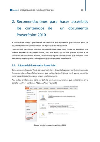 Capítulo 2. RECOMENDACIONES PARA POWERPOINT 2010 35 
2. Recomendaciones para hacer accesibles los contenidos de un documento PowerPoint 2010 
A continuación vamos a presentar las características más importantes que tiene que tener un documento realizado con PowerPoint 2010 para que sea más accesible. 
Como hicimos para Word, incluimos recomendaciones sobre cómo utilizar los elementos que solemos emplear en las presentaciones, para que todos los usuarios puedan acceder a los contenidos del documento. Además, introducimos algunas consideraciones que hemos de tener en cuenta cuando hagamos una exposición pública utilizando este material. 
2.1. Idioma del documento PowerPoint 
Como vimos en el caso de Word, para que los lectores de pantalla puedan leer la información de forma correcta en PowerPoint, tenemos que indicar, tanto el idioma en el que se ha escrito, como los cambios de idioma que existan en el documento. 
Para indicar el idioma que tiene por defecto un documento, tenemos que posicionarnos en la pestaña “Archivo” y entrar en “Opciones” (ver Figura 30). 
Figura 30: Opciones en PowerPoint 2010  