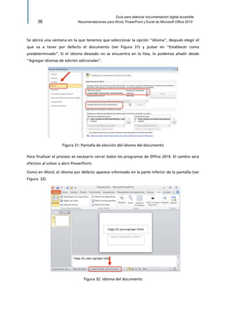 Guía para elaborar documentación digital accesible 
36 Recomendaciones para Word, PowerPoint y Excel de Microsoft Office 2010 
Se abrirá una ventana en la que tenemos que seleccionar la opción “Idioma”, después elegir el que va a tener por defecto el documento (ver Figura 31) y pulsar en “Establecer como predeterminado”. Si el idioma deseado no se encuentra en la lista, lo podemos añadir desde “Agregar idiomas de edición adicionales”. 
Figura 31: Pantalla de elección del idioma del documento 
Para finalizar el proceso es necesario cerrar todos los programas de Office 2010. El cambio será efectivo al volver a abrir PowerPoint. 
Como en Word, el idioma por defecto aparece informado en la parte inferior de la pantalla (ver Figura 32). 
Figura 32: Idioma del documento  