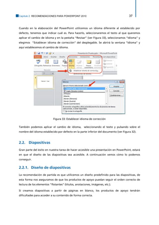 Capítulo 2. RECOMENDACIONES PARA POWERPOINT 2010 37 
Cuando en la elaboración del PowerPoint utilicemos un idioma diferente al establecido por defecto, tenemos que indicar cuál es. Para hacerlo, seleccionaremos el texto al que queremos aplicar el cambio de idioma y en la pestaña “Revisar” (ver Figura 33), seleccionamos “Idioma” y elegimos “Establecer idioma de corrección” del desplegable. Se abrirá la ventana “Idioma” y aquí establecemos el cambio de idioma. 
Figura 33: Establecer idioma de corrección 
También podemos aplicar el cambio de idioma, seleccionando el texto y pulsando sobre el nombre del idioma establecido por defecto en la parte inferior del documento (ver Figura 32). 
2.2. Diapositivas 
Gran parte del éxito en nuestra tarea de hacer accesible una presentación en PowerPoint, estará en que el diseño de las diapositivas sea accesible. A continuación vemos cómo lo podemos conseguir. 
Diseño de diapositivas 2.2.1. 
La recomendación de partida es que utilicemos un diseño predefinido para las diapositivas, de esta forma nos aseguramos de que los productos de apoyo puedan seguir el orden correcto de lectura de los elementos “flotantes” (títulos, anotaciones, imágenes, etc.). 
Si creamos diapositivas a partir de páginas en blanco, los productos de apoyo tendrán dificultades para acceder a su contenido de forma correcta.  