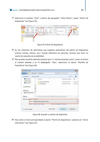 Capítulo 2. RECOMENDACIONES PARA POWERPOINT 2010 39 
1º. Seleccionar la pestaña “Vista” y dentro del agrupador “Vistas Patrón”, pulsar “Patrón de diapositivas” (ver Figura 35). 
Figura 35: Patrón de diapositivas 
2º. Se nos mostrarán las alternativas que podemos personalizar del patrón de diapositivas (colores, fuentes, efectos, etc.). Cuando definamos los patrones, tenemos que tener en cuenta los requisitos de accesibilidad. 
3º. Para guardar el patrón definido tenemos que ir a “Archivo>Guardar como”, poner al archivo el nombre deseado y en el desplegable “Tipo”, seleccionar la opción “Plantilla de PowerPoint” (ver Figura 36). 
Figura 36: Guardar un patrón de diapositiva 
4º. Para volver al menú principal desde la opción “Patrón de diapositivas”, pulsamos en “Cerrar vista Patrón” (ver Figura 37).  