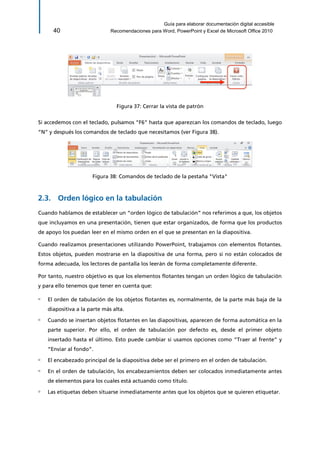 Guía para elaborar documentación digital accesible 
40 Recomendaciones para Word, PowerPoint y Excel de Microsoft Office 2010 
Figura 37: Cerrar la vista de patrón 
Si accedemos con el teclado, pulsamos “F6” hasta que aparezcan los comandos de teclado, luego “N” y después los comandos de teclado que necesitamos (ver Figura 38). 
Figura 38: Comandos de teclado de la pestaña "Vista" 
2.3. Orden lógico en la tabulación 
Cuando hablamos de establecer un “orden lógico de tabulación” nos referimos a que, los objetos que incluyamos en una presentación, tienen que estar organizados, de forma que los productos de apoyo los puedan leer en el mismo orden en el que se presentan en la diapositiva. 
Cuando realizamos presentaciones utilizando PowerPoint, trabajamos con elementos flotantes. Estos objetos, pueden mostrarse en la diapositiva de una forma, pero si no están colocados de forma adecuada, los lectores de pantalla los leerán de forma completamente diferente. 
Por tanto, nuestro objetivo es que los elementos flotantes tengan un orden lógico de tabulación y para ello tenemos que tener en cuenta que: 
▫ El orden de tabulación de los objetos flotantes es, normalmente, de la parte más baja de la diapositiva a la parte más alta. 
▫ Cuando se insertan objetos flotantes en las diapositivas, aparecen de forma automática en la parte superior. Por ello, el orden de tabulación por defecto es, desde el primer objeto insertado hasta el último. Esto puede cambiar si usamos opciones como “Traer al frente” y “Enviar al fondo”. 
▫ El encabezado principal de la diapositiva debe ser el primero en el orden de tabulación. 
▫ En el orden de tabulación, los encabezamientos deben ser colocados inmediatamente antes de elementos para los cuales está actuando como título. 
▫ Las etiquetas deben situarse inmediatamente antes que los objetos que se quieren etiquetar.  