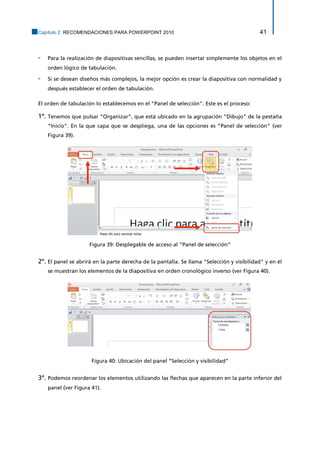 Capítulo 2. RECOMENDACIONES PARA POWERPOINT 2010 41 
▫ Para la realización de diapositivas sencillas, se pueden insertar simplemente los objetos en el orden lógico de tabulación. 
▫ Si se desean diseños más complejos, la mejor opción es crear la diapositiva con normalidad y después establecer el orden de tabulación. 
El orden de tabulación lo establecemos en el “Panel de selección”. Este es el proceso: 
1º. Tenemos que pulsar “Organizar”, que está ubicado en la agrupación “Dibujo” de la pestaña “Inicio”. En la que capa que se despliega, una de las opciones es “Panel de selección” (ver Figura 39). 
Figura 39: Desplegable de acceso al “Panel de selección” 
2º. El panel se abrirá en la parte derecha de la pantalla. Se llama "Selección y visibilidad" y en él se muestran los elementos de la diapositiva en orden cronológico inverso (ver Figura 40). 
Figura 40: Ubicación del panel “Selección y visibilidad” 
3º. Podemos reordenar los elementos utilizando las flechas que aparecen en la parte inferior del panel (ver Figura 41).  