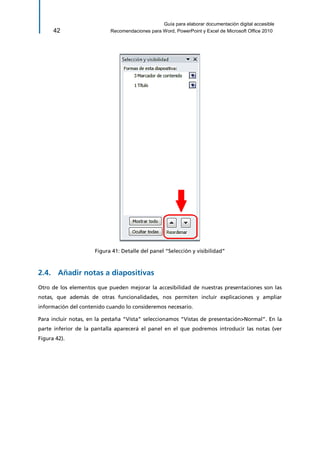 Guía para elaborar documentación digital accesible 
42 Recomendaciones para Word, PowerPoint y Excel de Microsoft Office 2010 
Figura 41: Detalle del panel “Selección y visibilidad” 
2.4. Añadir notas a diapositivas 
Otro de los elementos que pueden mejorar la accesibilidad de nuestras presentaciones son las notas, que además de otras funcionalidades, nos permiten incluir explicaciones y ampliar información del contenido cuando lo consideremos necesario. 
Para incluir notas, en la pestaña “Vista” seleccionamos “Vistas de presentación>Normal”. En la parte inferior de la pantalla aparecerá el panel en el que podremos introducir las notas (ver Figura 42).  