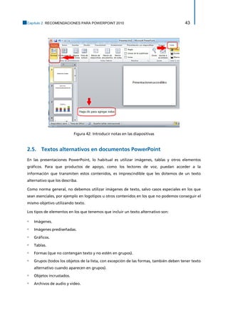 Capítulo 2. RECOMENDACIONES PARA POWERPOINT 2010 43 
Figura 42: Introducir notas en las diapositivas 
2.5. Textos alternativos en documentos PowerPoint 
En las presentaciones PowerPoint, lo habitual es utilizar imágenes, tablas y otros elementos gráficos. Para que productos de apoyo, como los lectores de voz, puedan acceder a la información que transmiten estos contenidos, es imprescindible que les dotemos de un texto alternativo que los describa. 
Como norma general, no debemos utilizar imágenes de texto, salvo casos especiales en los que sean esenciales, por ejemplo en logotipos u otros contenidos en los que no podemos conseguir el mismo objetivo utilizando texto. 
Los tipos de elementos en los que tenemos que incluir un texto alternativo son: 
▫ Imágenes. 
▫ Imágenes prediseñadas. 
▫ Gráficos. 
▫ Tablas. 
▫ Formas (que no contengan texto y no estén en grupos). 
▫ Grupos (todos los objetos de la lista, con excepción de las formas, también deben tener texto alternativo cuando aparecen en grupos). 
▫ Objetos incrustados. 
▫ Archivos de audio y video.  