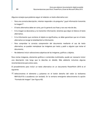 Guía para elaborar documentación digital accesible 
44 Recomendaciones para Word, PowerPoint y Excel de Microsoft Office 2010 
Algunos consejos que podemos seguir al redactar un texto alternativo son: 
▫ Para una correcta descripción, intentar responder a la pregunta “¿qué información transmite la imagen?”. 
▫ El texto alternativo debe ser corto, por lo general una frase y rara vez más de dos. 
▫ Si la imagen es decorativa y no transmite información, tenemos que dejar en blanco el texto alternativo. 
▫ Si la información que contiene el objeto es significativa, se debe garantizar que en el texto alternativo se recoge la totalidad de la información. 
▫ Para comprobar la correcta comprensión del documento mediante el uso de texto alternativo, se pueden reemplazar las imágenes por texto y pedir a alguien que revise el documento. 
▫ No debemos incluir valoraciones subjetivas de las imágenes, gráficos u objetos. 
Para ciertas imágenes, elementos gráficos o contenidos multimedia, puede ser necesario incluir una descripción más larga que la describa en detalle. Más adelante incluimos algunas recomendaciones para estos casos. 
El procedimiento para incluir un texto alternativo en un documento PowerPoint 2010 es el siguiente: 
1º. Seleccionamos el elemento y pulsamos en el botón derecho del ratón (o tecleamos MAYUS+F10 si accedemos con teclado). En la ventana emergente seleccionamos la opción “Formato de imagen” (ver Figura 43).  
