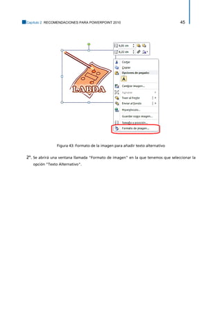Capítulo 2. RECOMENDACIONES PARA POWERPOINT 2010 45 
Figura 43: Formato de la imagen para añadir texto alternativo 
2º. Se abrirá una ventana llamada "Formato de imagen" en la que tenemos que seleccionar la opción "Texto Alternativo".  
