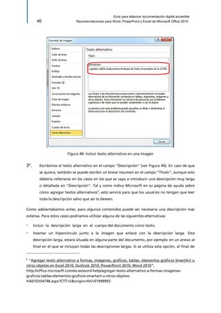 Guía para elaborar documentación digital accesible 
46 Recomendaciones para Word, PowerPoint y Excel de Microsoft Office 2010 
Figura 44: Incluir texto alternativo en una imagen 
3º. Escribimos el texto alternativo en el campo "Descripción" (ver Figura 44). En caso de que se quiera, también se puede escribir un breve resumen en el campo "Título", aunque solo debería rellenarse en los casos en los que se vaya a introducir una descripción muy larga o detallada en "Descripción". Tal y como indica Microsoft en su página de ayuda sobre cómo agregar textos alternativos9, esto servirá para que los usuarios no tengan que leer toda la descripción salvo que así lo deseen. 
Como adelantábamos antes, para algunos contenidos puede ser necesaria una descripción más extensa. Para estos casos podríamos utilizar alguna de las siguientes alternativas: 
▫ Incluir la descripción larga en el cuerpo del documento como texto. 
▫ Insertar un hipervínculo junto a la imagen que enlace con la descripción larga. Esta descripción larga, estará situada en alguna parte del documento, por ejemplo en un anexo al final en el que se incluyan todas las descripciones largas. Si se utiliza esta opción, al final de 
9 “Agregar texto alternativo a formas, imágenes, gráficos, tablas, elementos gráficos SmartArt u otros objetos en Excel 2010, Outlook 2010, PowerPoint 2010, Word 2010”, 
http://office.microsoft.com/es-es/word-help/agregar-texto-alternativo-a-formas-imagenes- graficos-tablas-elementos-graficos-smartart-u-otros-objetos- HA010354748.aspx?CTT=5&origin=HA101999993  
