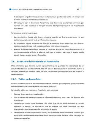 Capítulo 2. RECOMENDACIONES PARA POWERPOINT 2010 47 
la descripción larga tenemos que incluir un hipervínculo que lleve de vuelta a la imagen con el fin de no alterar el orden lógico de lectura. 
▫ Ofrecer junto con el documento PowerPoint, otro documento con formato universal, por ejemplo un “.txt”, en el que se incluyan todas las descripciones largas de las imágenes del documento. 
Tenemos que tener en cuenta que: 
▫ Las descripciones largas sólo deben emplearse cuando las descripciones cortas no son suficientes para transmitir toda la información relevante. 
▫ En los casos en los que tengamos que describir la apariencia de un objeto (una obra de arte, detalles arquitectónicos, etc.), no debemos hacer valoraciones personales. 
▫ Además de la descripción larga, siempre se tiene que aportar un texto alternativo corto y conciso para ayudar al lector a saber de qué trata el objeto y para que el usuario pueda decidir si desea acceder a más información. 
2.6. Estructura del contenido en PowerPoint 
Otros elementos que debemos cuidar especialmente para garantizar la accesibilidad de un documento realizado con PowerPoint 2010 son los que dan estructura de contenidos. Vamos a ver cómo tenemos que hacer las tablas, las listas, las columnas y la importancia de dar un título a cada diapositiva. 
Tablas en PowerPoint 2.6.1. 
Cuando utilicemos tablas en documentos PowerPoint, tenemos que comprobar que su contenido es interpretado correctamente por las tecnologías de apoyo. 
Para que las tablas que creemos en PowerPoint sean accesibles: 
▫ Siempre tienen que tener encabezados. 
▫ Sólo se deben usar tablas para mostrar información tabular y nunca para dar formato a la información. 
▫ Tenemos que utilizar tablas normales y no textos que simulan tablas mediante el uso del tabulador o espacio. La información que se muestre con tablas simuladas, no será interpretada correctamente por las tecnologías de apoyo. 
▫ Tenemos que intentar simplificar las tablas y evitar el uso de celdas combinadas. Siempre que sea posible, también es recomendable dividir los conjuntos de datos de tablas complejas en tablas más pequeñas.  